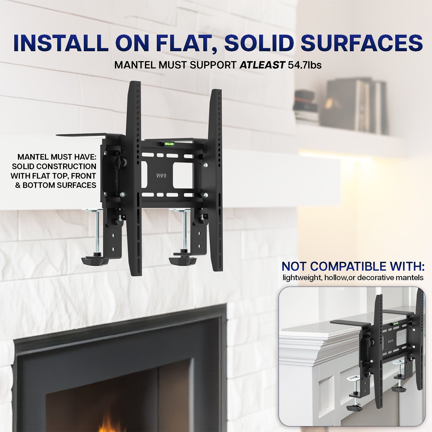 Mount installs on flat, solid surfaces and mantel must support at least 54.7lbs